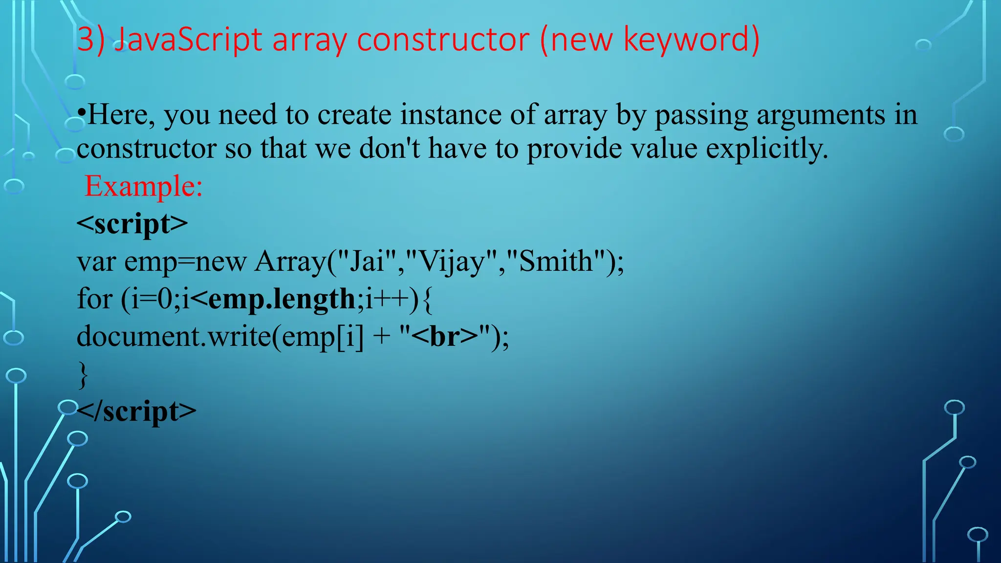 3) JavaScript array constructor (new keyword)
•Here, you need to create instance of array by passing arguments in
constructor so that we don&#x27;t have to provide value explicitly.
Example:
&lt;script&gt;
var emp=new Array(&quot;Jai&quot;,&quot;Vijay&quot;,&quot;Smith&quot;);
for (i=0;i&lt;emp.length;i++){
document.write(emp[i] + &quot;&lt;br&gt;&quot;);
}
&lt;/script&gt;
 