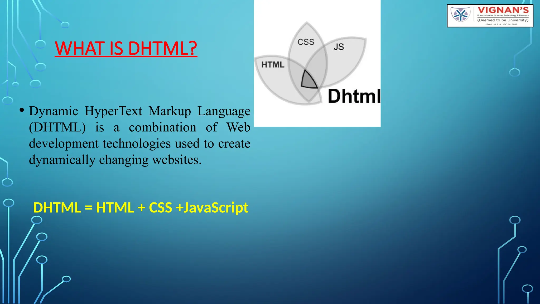 WHAT IS DHTML?
• Dynamic HyperText Markup Language
(DHTML) is a combination of Web
development technologies used to create
dynamically changing websites.
DHTML = HTML + CSS +JavaScript
 