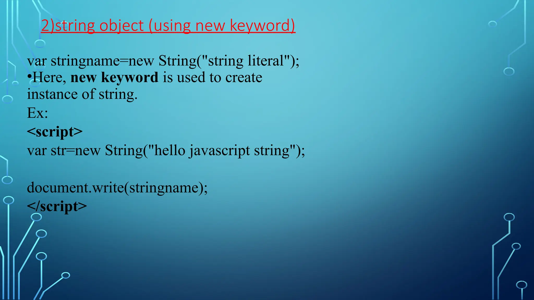 2)string object (using new keyword)
var stringname=new String(&quot;string literal&quot;);
•Here, new keyword is used to create
instance of string.
Ex:
&lt;script&gt;
var str=new String(&quot;hello javascript string&quot;);
document.write(stringname);
&lt;/script&gt;
 