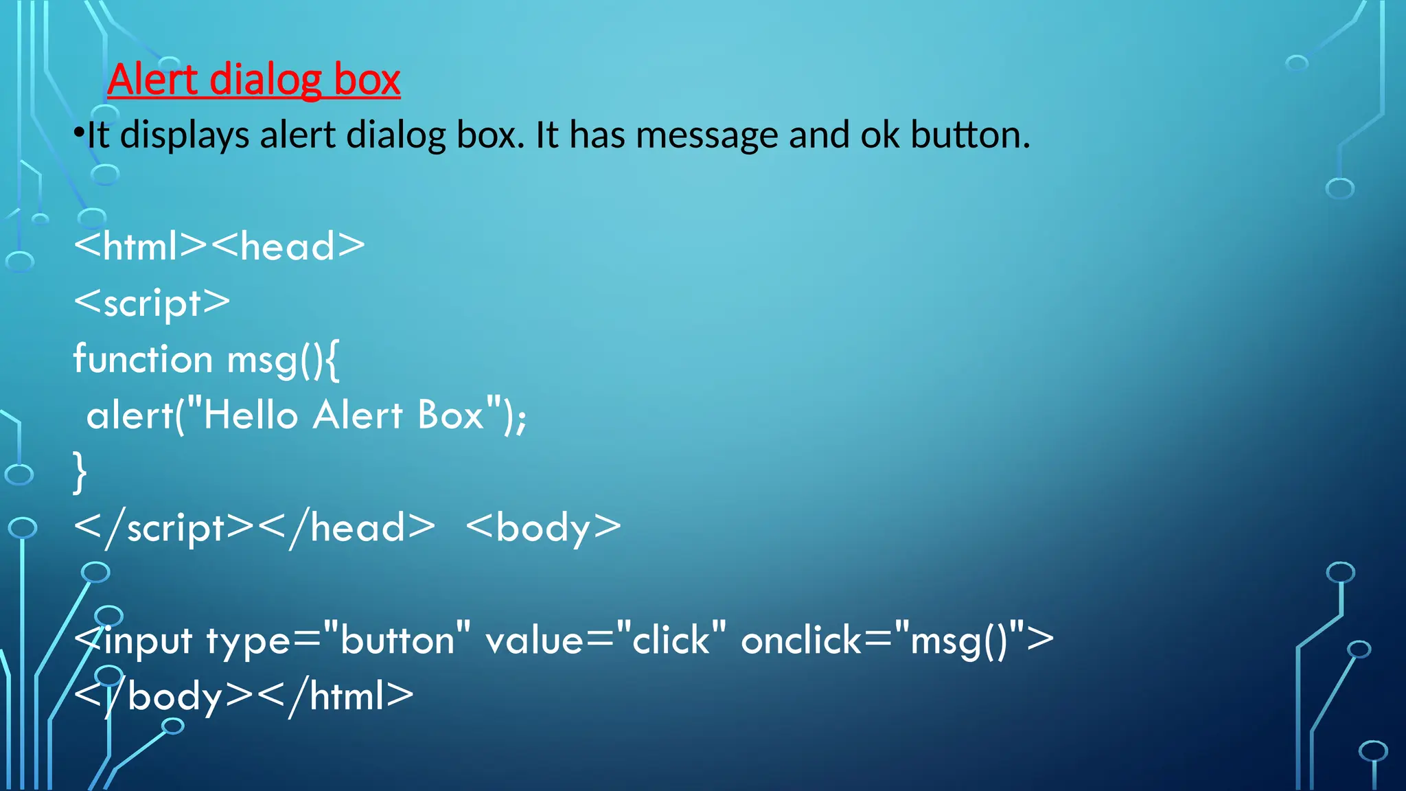Alert dialog box
•It displays alert dialog box. It has message and ok button.
&lt;html&gt;&lt;head&gt;
&lt;script&gt;
function msg(){
alert(&quot;Hello Alert Box&quot;);
}
&lt;/script&gt;&lt;/head&gt; &lt;body&gt;
&lt;input type=&quot;button&quot; value=&quot;click&quot; onclick=&quot;msg()&quot;&gt;
&lt;/body&gt;&lt;/html&gt;
 