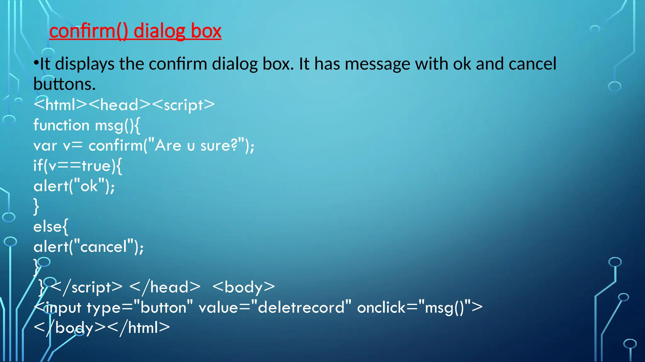 confirm() dialog box
•It displays the confirm dialog box. It has message with ok and cancel
buttons.
&lt;html&gt;&lt;head&gt;&lt;script&gt;
function msg(){
var v= confirm(&quot;Are u sure?&quot;);
if(v==true){
alert(&quot;ok&quot;);
}
else{
alert(&quot;cancel&quot;);
}
} &lt;/script&gt; &lt;/head&gt; &lt;body&gt;
&lt;input type=&quot;button&quot; value=&quot;deletrecord&quot; onclick=&quot;msg()&quot;&gt;
&lt;/body&gt;&lt;/html&gt;
 