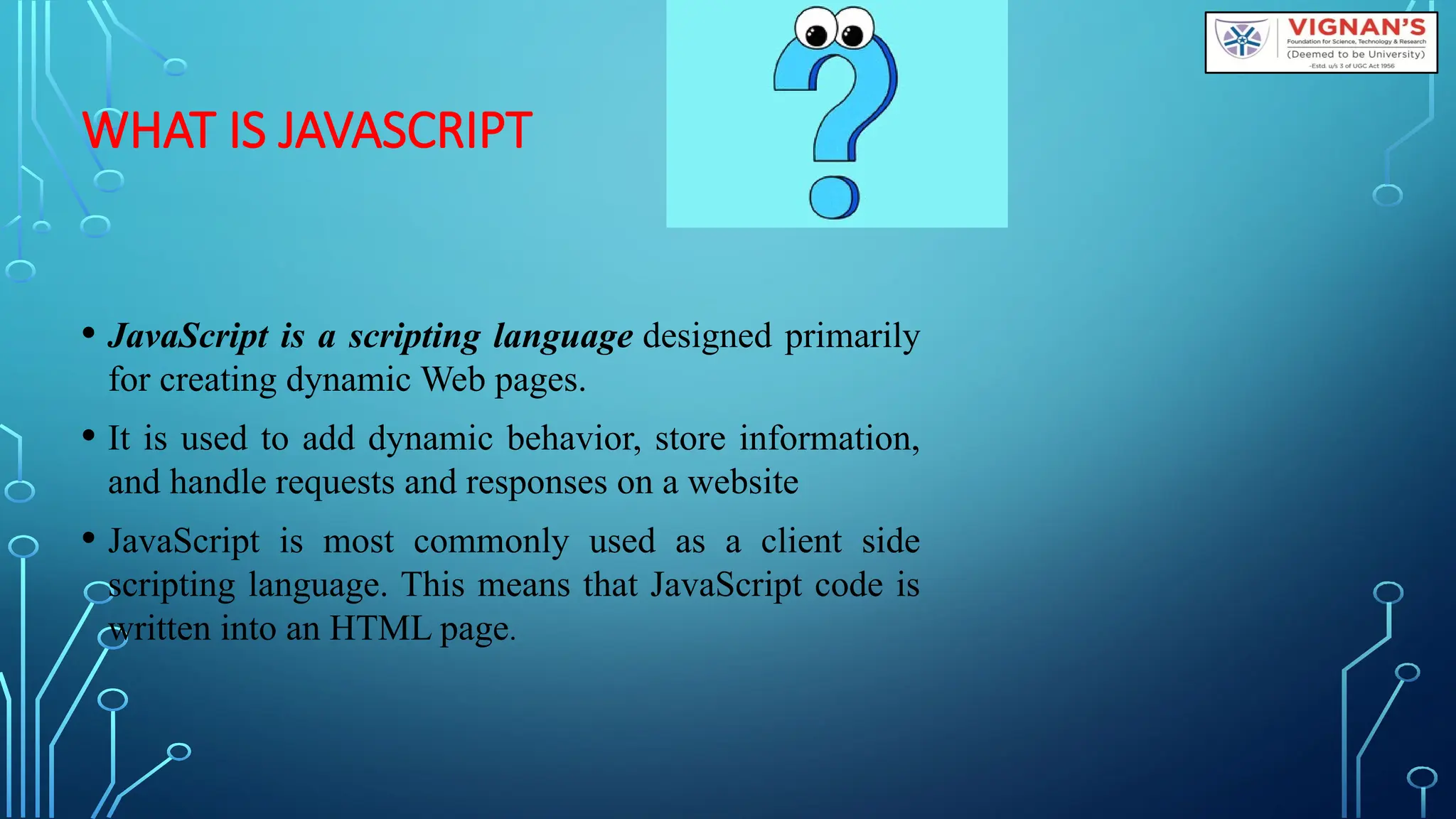 WHAT IS JAVASCRIPT
• JavaScript is a scripting language designed primarily
for creating dynamic Web pages.
• It is used to add dynamic behavior, store information,
and handle requests and responses on a website
• JavaScript is most commonly used as a client side
scripting language. This means that JavaScript code is
written into an HTML page.
 