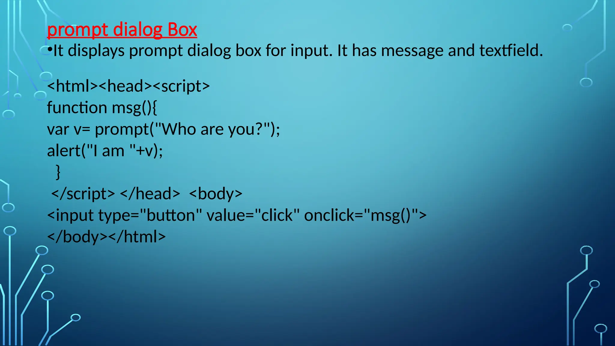 prompt dialog Box
•It displays prompt dialog box for input. It has message and textfield.
&lt;html&gt;&lt;head&gt;&lt;script&gt;
function msg(){
var v= prompt(&quot;Who are you?&quot;);
alert(&quot;I am &quot;+v);
}
&lt;/script&gt; &lt;/head&gt; &lt;body&gt;
&lt;input type=&quot;button&quot; value=&quot;click&quot; onclick=&quot;msg()&quot;&gt;
&lt;/body&gt;&lt;/html&gt;
 