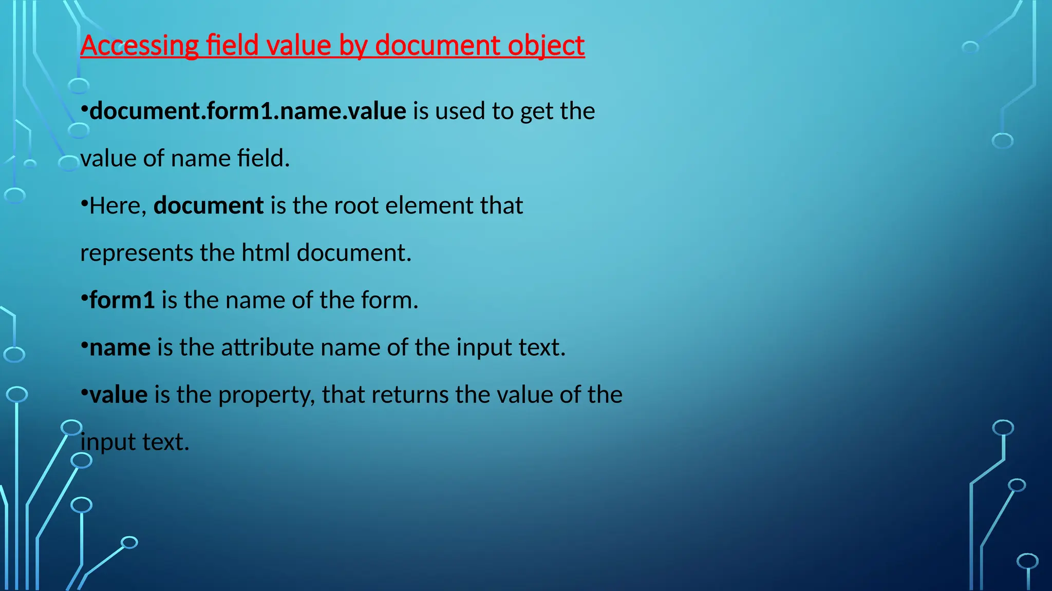 Accessing field value by document object
•document.form1.name.value is used to get the
value of name field.
•Here, document is the root element that
represents the html document.
•form1 is the name of the form.
•name is the attribute name of the input text.
•value is the property, that returns the value of the
input text.
 
