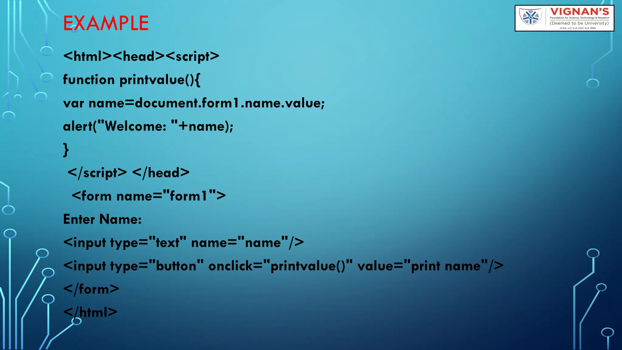 EXAMPLE
&lt;html&gt;&lt;head&gt;&lt;script&gt;
function printvalue(){
var name=document.form1.name.value;
alert(&quot;Welcome: &quot;+name);
}
&lt;/script&gt; &lt;/head&gt;
&lt;form name=&quot;form1&quot;&gt;
Enter Name:
&lt;input type=&quot;text&quot; name=&quot;name&quot;/&gt;
&lt;input type=&quot;button&quot; onclick=&quot;printvalue()&quot; value=&quot;print name&quot;/&gt;
&lt;/form&gt;
&lt;/html&gt;
 