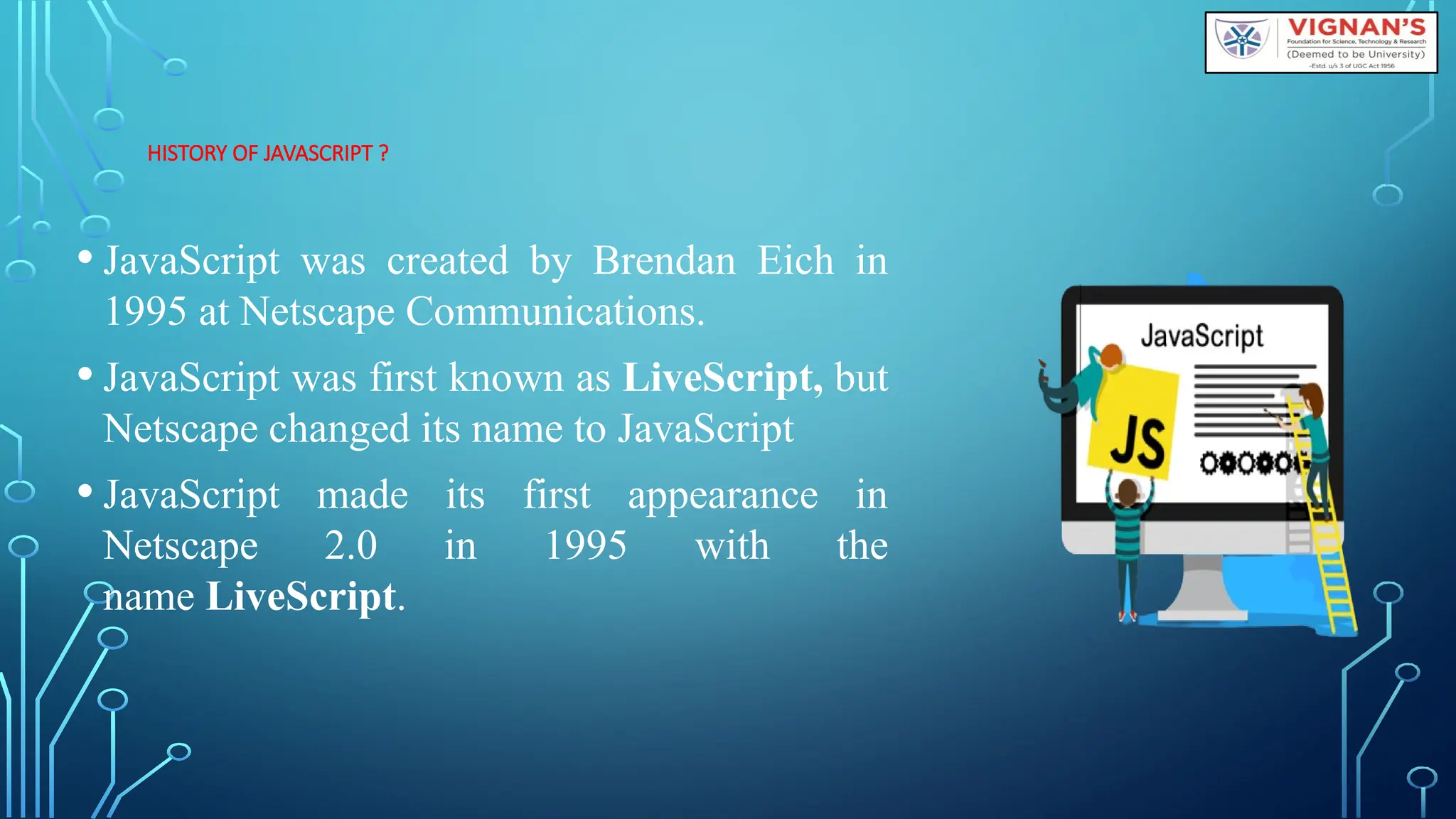 HISTORY OF JAVASCRIPT ?
• JavaScript was created by Brendan Eich in
1995 at Netscape Communications.
• JavaScript was first known as LiveScript, but
Netscape changed its name to JavaScript
• JavaScript made its first appearance in
Netscape 2.0 in 1995 with the
name LiveScript.
 