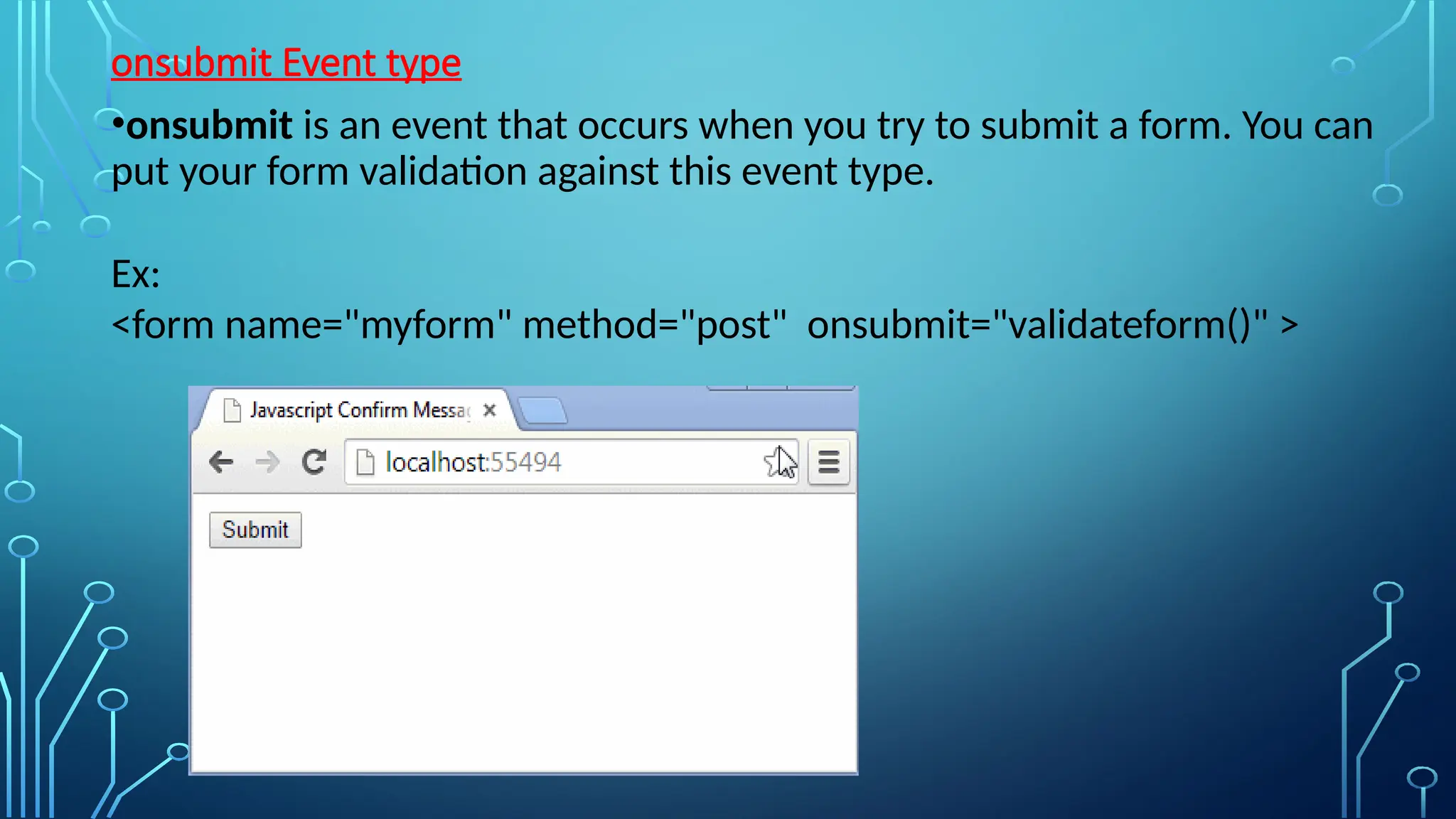 onsubmit Event type
•onsubmit is an event that occurs when you try to submit a form. You can
put your form validation against this event type.
Ex:
&lt;form name=&quot;myform&quot; method=&quot;post&quot; onsubmit=&quot;validateform()&quot; &gt;
 