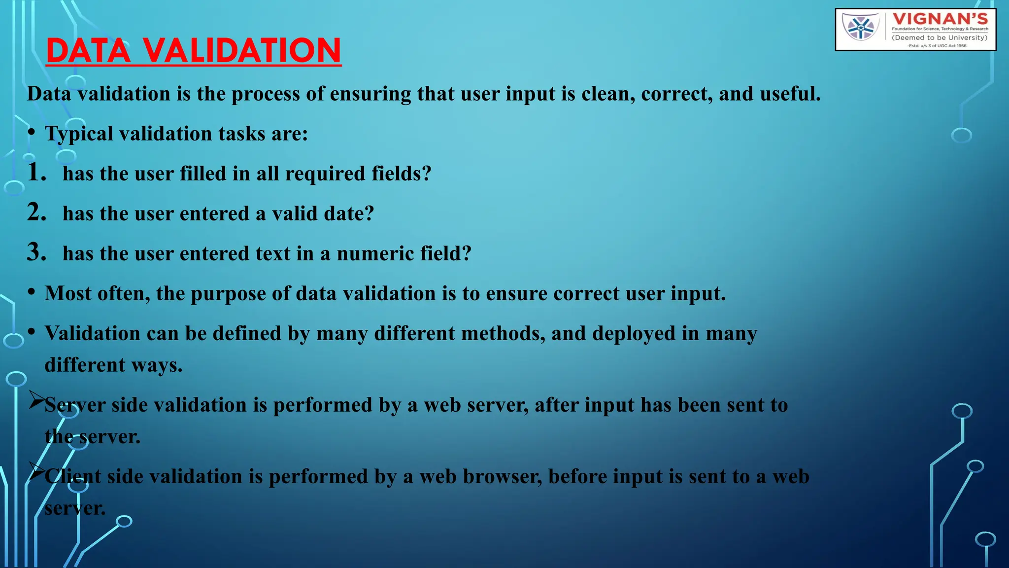 DATA VALIDATION
Data validation is the process of ensuring that user input is clean, correct, and useful.
• Typical validation tasks are:
1. has the user filled in all required fields?
2. has the user entered a valid date?
3. has the user entered text in a numeric field?
• Most often, the purpose of data validation is to ensure correct user input.
• Validation can be defined by many different methods, and deployed in many
different ways.
Server side validation is performed by a web server, after input has been sent to
the server.
Client side validation is performed by a web browser, before input is sent to a web
server.
 