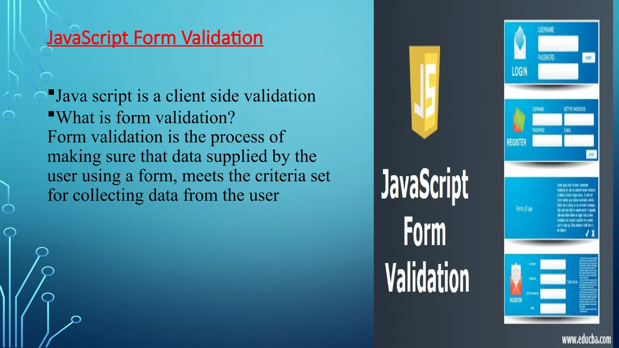 JavaScript Form Validation
Java script is a client side validation
What is form validation?
Form validation is the process of
making sure that data supplied by the
user using a form, meets the criteria set
for collecting data from the user
 