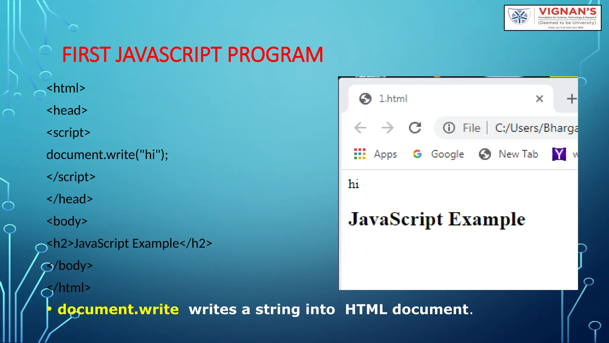 FIRST JAVASCRIPT PROGRAM
&lt;html&gt;
&lt;head&gt;
&lt;script&gt;
document.write(&quot;hi&quot;);
&lt;/script&gt;
&lt;/head&gt;
&lt;body&gt;
&lt;h2&gt;JavaScript Example&lt;/h2&gt;
&lt;/body&gt;
&lt;/html&gt;
• document.write writes a string into HTML document.
 