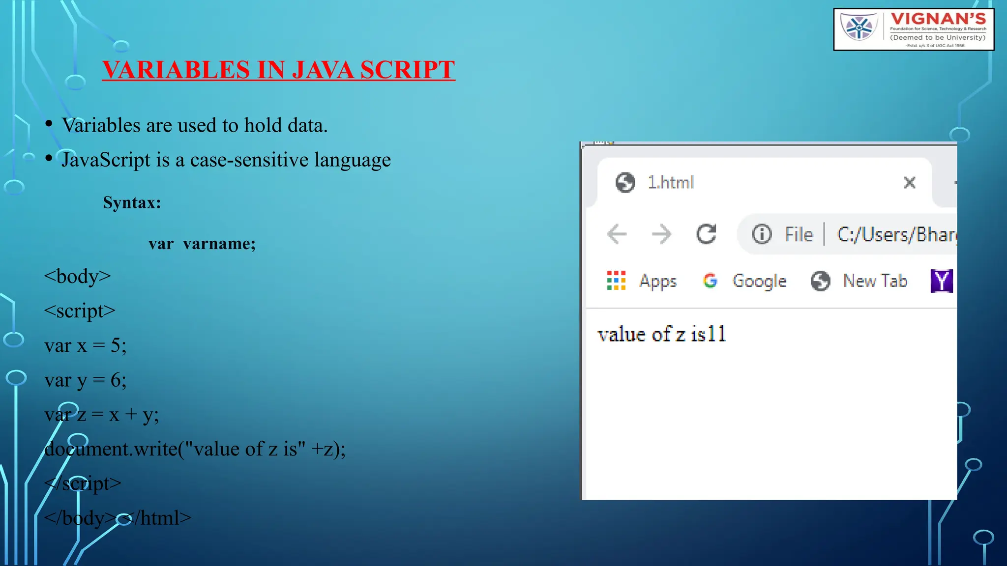 VARIABLES IN JAVA SCRIPT
• Variables are used to hold data.
• JavaScript is a case-sensitive language
Syntax:
var varname;
&lt;body&gt;
&lt;script&gt;
var x = 5;
var y = 6;
var z = x + y;
document.write(&quot;value of z is&quot; +z);
&lt;/script&gt;
&lt;/body&gt; &lt;/html&gt;
 