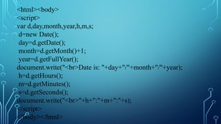 <html><body>
<script>
var d,day,month,year,h,m,s;
d=new Date();
day=d.getDate();
month=d.getMonth()+1;
year=d.getFullYear();
document.write("<br>Date is: "+day+"/"+month+"/"+year);
h=d.getHours();
m=d.getMinutes();
s=d.getSeconds();
document.write("<br>"+h+":"+m+":"+s);
</script>
</body></html>
 