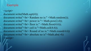 Example
<script>
document.write(Math.sqrt(4));
document.write("<br> Randam no is:" +Math.random());
document.write("<br> power is:"+ Math.pow(2,4));
document.write("<br> floor is:" +Math.floor(4.6));
document.write("<br> ceil is:"+Math.ceil(4.6));
document.write("<br> Round of no is:"+Math.round(4.6))
document.write("<br> absolute no is"+Math.abs(-4))
</script>
 
