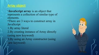 Array object
•JavaScript array is an object that
represents a collection of similar type of
elements.
•There are 3 ways to construct array in
JavaScript
1.By array literal
2.By creating instance of Array directly
(using new keyword)
3.By using an Array constructor (using
new keyword)
 