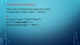 1) JavaScript array literal
•The syntax of creating array using array literal :
var arrayname=[value1,value2.....valueN];
Ex:
var emp=["Sonoo","Vimal","Ratan"];
for (i=0;i<emp.length;i++){
document.write(emp[i] + "<br/>");
}
 