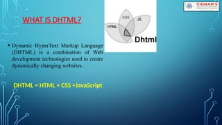 WHAT IS DHTML?
• Dynamic HyperText Markup Language
(DHTML) is a combination of Web
development technologies used to create
dynamically changing websites.
DHTML = HTML + CSS +JavaScript
 