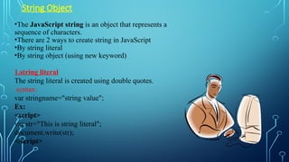 String Object
•The JavaScript string is an object that represents a
sequence of characters.
•There are 2 ways to create string in JavaScript
•By string literal
•By string object (using new keyword)
1.string literal
The string literal is created using double quotes.
syntax:
var stringname="string value";
Ex:
<script>
var str="This is string literal";
document.write(str);
</script>
 