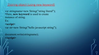 2)string object (using new keyword)
var stringname=new String("string literal");
•Here, new keyword is used to create
instance of string.
Ex:
<script>
var str=new String("hello javascript string");
document.write(stringname);
</script>
 