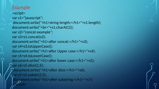 Example
<script>
var s1="javascript";
document.write("<h1>string length:</h1>"+s1.length);
document.write("<br>"+s1.charAt(2));
var s2="concat example";
var s3=s1.concat(s2);
document.write("<h1>after concat:</h1>"+s3);
var s4=s3.toUpperCase();
document.write("<h1>after Upper case:</h1>"+s4);
var s5=s4.toLowerCase();
document.write("<h1>after lower case:</h1>"+s5);
var s6=s5.slice(2,5);
document.write("<h1>after slice:</h1>"+s6);
var s7=s5.substr(2,5);
document.write("<h1>after substring:</h1>"+s7);
</script>
 