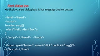 Alert dialog box
•It displays alert dialog box. It has message and ok button.
<html><head>
<script>
function msg(){
alert("Hello Alert Box");
}
</script></head> <body>
<input type="button" value="click" onclick="msg()">
</body></html>
 