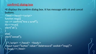 confirm() dialog box
•It displays the confirm dialog box. It has message with ok and cancel
buttons.
<html><head><script>
function msg(){
var v= confirm("Are u sure?");
if(v==true){
alert("ok");
}
else{
alert("cancel");
}
} </script> </head> <body>
<input type="button" value="deletrecord" onclick="msg()">
</body></html>
 