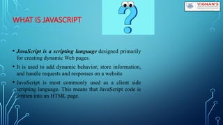 WHAT IS JAVASCRIPT
• JavaScript is a scripting language designed primarily
for creating dynamic Web pages.
• It is used to add dynamic behavior, store information,
and handle requests and responses on a website
• JavaScript is most commonly used as a client side
scripting language. This means that JavaScript code is
written into an HTML page.
 