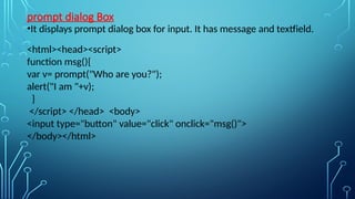 prompt dialog Box
•It displays prompt dialog box for input. It has message and textfield.
<html><head><script>
function msg(){
var v= prompt("Who are you?");
alert("I am "+v);
}
</script> </head> <body>
<input type="button" value="click" onclick="msg()">
</body></html>
 