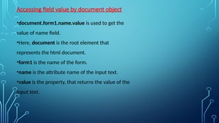 Accessing field value by document object
•document.form1.name.value is used to get the
value of name field.
•Here, document is the root element that
represents the html document.
•form1 is the name of the form.
•name is the attribute name of the input text.
•value is the property, that returns the value of the
input text.
 