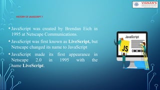 HISTORY OF JAVASCRIPT ?
• JavaScript was created by Brendan Eich in
1995 at Netscape Communications.
• JavaScript was first known as LiveScript, but
Netscape changed its name to JavaScript
• JavaScript made its first appearance in
Netscape 2.0 in 1995 with the
name LiveScript.
 