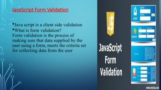 JavaScript Form Validation
Java script is a client side validation
What is form validation?
Form validation is the process of
making sure that data supplied by the
user using a form, meets the criteria set
for collecting data from the user
 
