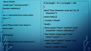 <html><head>
<script type="text/javascript">
function validation()
{
var a = document.form.name.value;
if(a=="")
{
alert("Please Enter Your Name");
return false;
}
if(!isNaN(a))
{
alert("Please Enter Only Characters");
return false;
}
if ((a.length < 5) || (a.length > 15))
{
alert("Your Character must be 5 to 15
Character");
return false;}}
</script></head>
<body>
<form name="form" method="post"
onsubmit="return validation()">
Your Name:<input type="text"
name="name"">
<input type="submit" name="sub"
value="Submit">
</form></body></html>
 