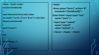 <html> <head><script>
function CheckEmail()
{
input=document.form1.text1.value;
var email=/^w+([.-]?w+)*@w*(.w{2,3})$/;
if(input.match(email))
{
alert("Correct")
}
else
{
alert('Wrong...!')
} }
</script></head>
<body>
<form name="form1" action="#"
onsubmit="CheckEmail()">
Enter EMail <input type="text"
name="text1"/>
<input type="submit"
name="submit"
value="Submit" />
</form> </body> </html>
 