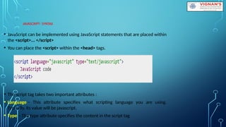 JAVASCRIPT- SYNTAX
• JavaScript can be implemented using JavaScript statements that are placed within
the <script>... </script>
• You can place the <script> within the <head> tags.
• The script tag takes two important attributes :
• Language − This attribute specifies what scripting language you are using.
Typically, its value will be javascript.
• Type − The type attribute specifies the content in the script tag
 