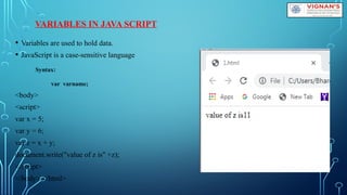 VARIABLES IN JAVA SCRIPT
• Variables are used to hold data.
• JavaScript is a case-sensitive language
Syntax:
var varname;
<body>
<script>
var x = 5;
var y = 6;
var z = x + y;
document.write("value of z is" +z);
</script>
</body> </html>
 