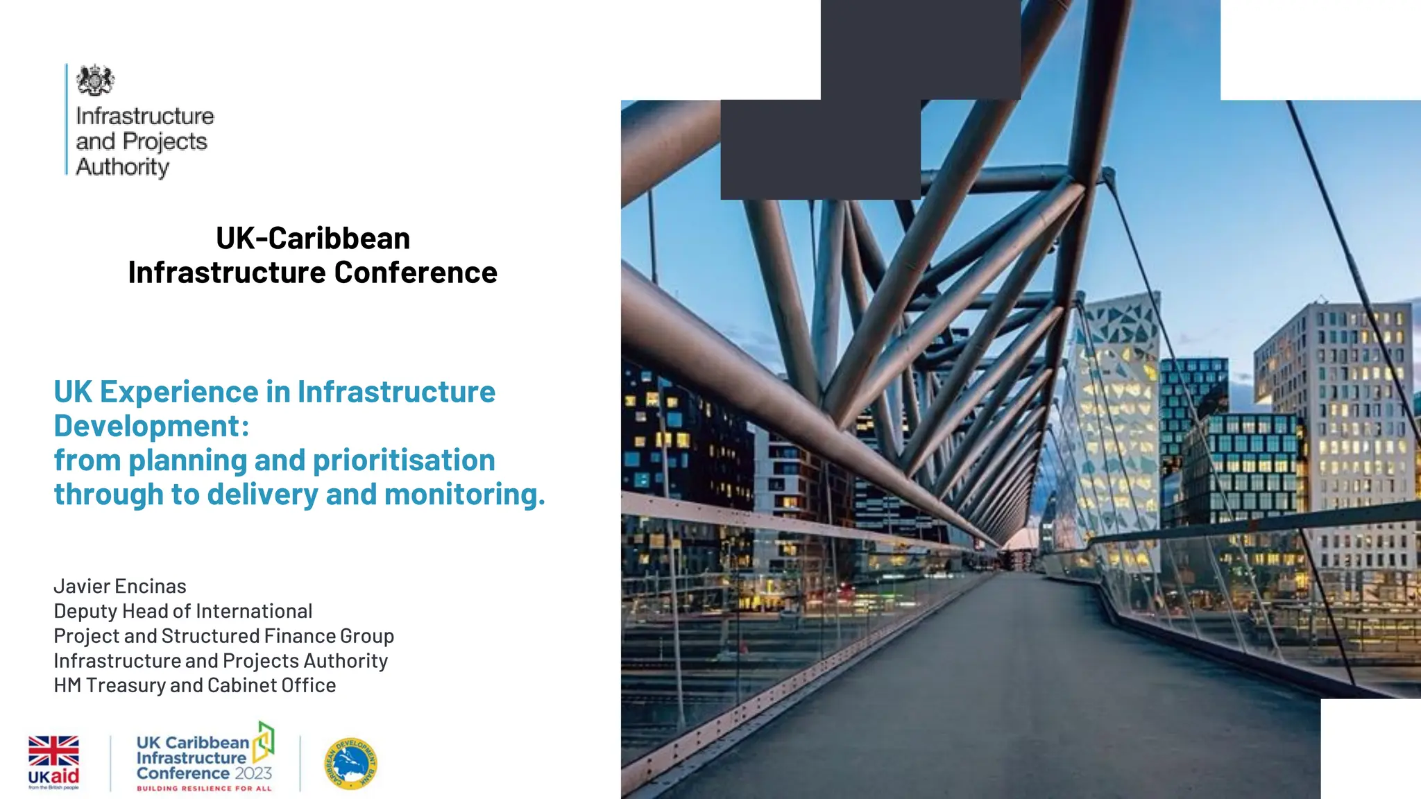 UK Experience in Infrastructure
Development:
from planning and prioritisation
through to delivery and monitoring.
Javier Encinas
Deputy Head of International
Project and Structured Finance Group
Infrastructure and Projects Authority
HM Treasury and Cabinet Office
UK-Caribbean
Infrastructure Conference
 