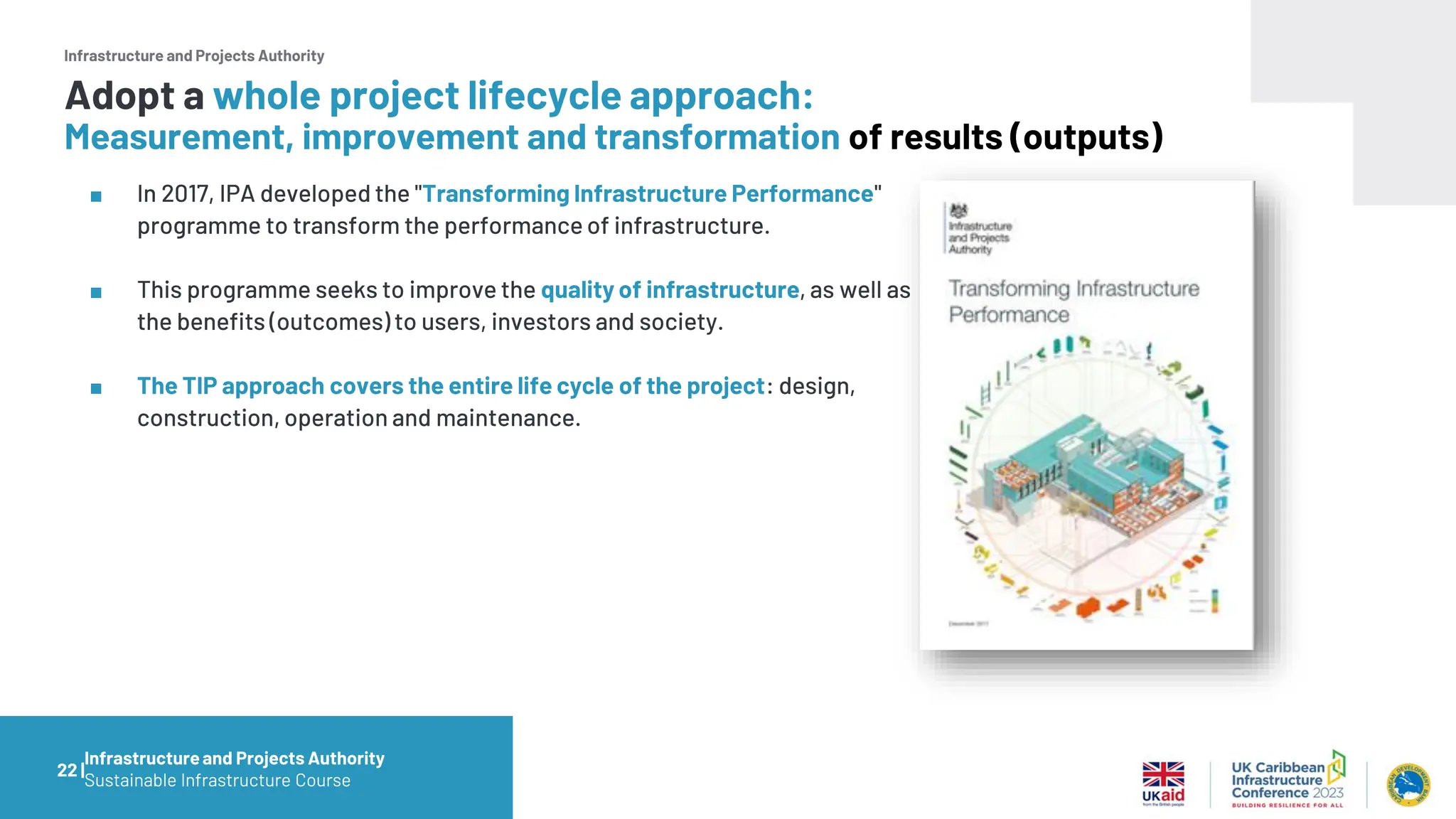 Infrastructure and Projects Authority
■ In 2017, IPA developed the "Transforming Infrastructure Performance"
programme to transform the performance of infrastructure.
■ This programme seeks to improve the quality of infrastructure, as well as
the benefits (outcomes) to users, investors and society.
■ The TIP approach covers the entire life cycle of the project: design,
construction, operation and maintenance.
22 |
Adopt a whole project lifecycle approach:
Measurement, improvement and transformation of results (outputs)
Infrastructureand Projects Authority
Sustainable Infrastructure Course
 