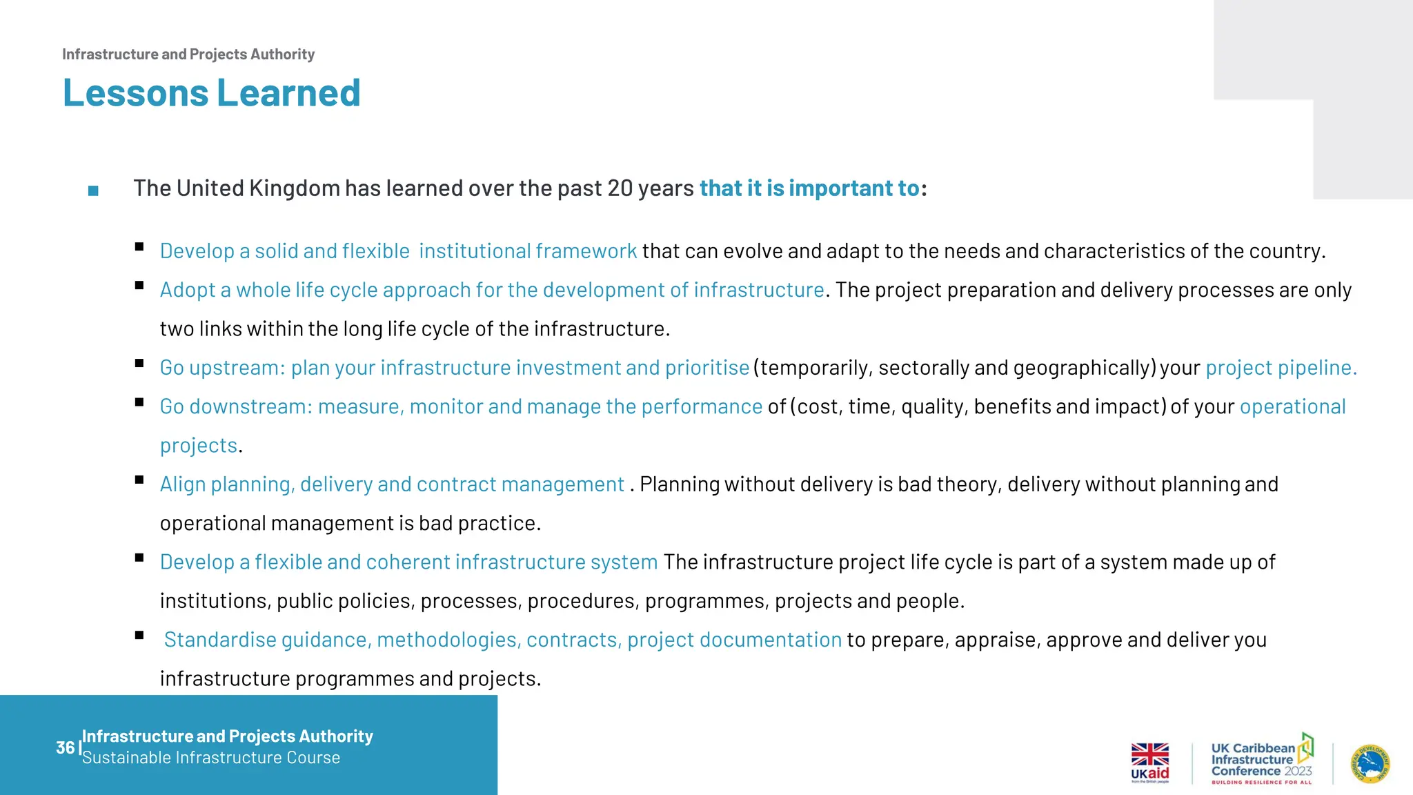 Infrastructure and Projects Authority
Lessons Learned
■ The United Kingdom has learned over the past 20 years that it is important to:
▪ Develop a solid and flexible institutional framework that can evolve and adapt to the needs and characteristics of the country.
▪ Adopt a whole life cycle approach for the development of infrastructure. The project preparation and delivery processes are only
two links within the long life cycle of the infrastructure.
▪ Go upstream: plan your infrastructure investment and prioritise (temporarily, sectorally and geographically) your project pipeline.
▪ Go downstream: measure, monitor and manage the performance of (cost, time, quality, benefits and impact) of your operational
projects.
▪ Align planning, delivery and contract management . Planning without delivery is bad theory, delivery without planning and
operational management is bad practice.
▪ Develop a flexible and coherent infrastructure system The infrastructure project life cycle is part of a system made up of
institutions, public policies, processes, procedures, programmes, projects and people.
▪ Standardise guidance, methodologies, contracts, project documentation to prepare, appraise, approve and deliver you
infrastructure programmes and projects.
36 |
Infrastructureand Projects Authority
Sustainable Infrastructure Course
 
