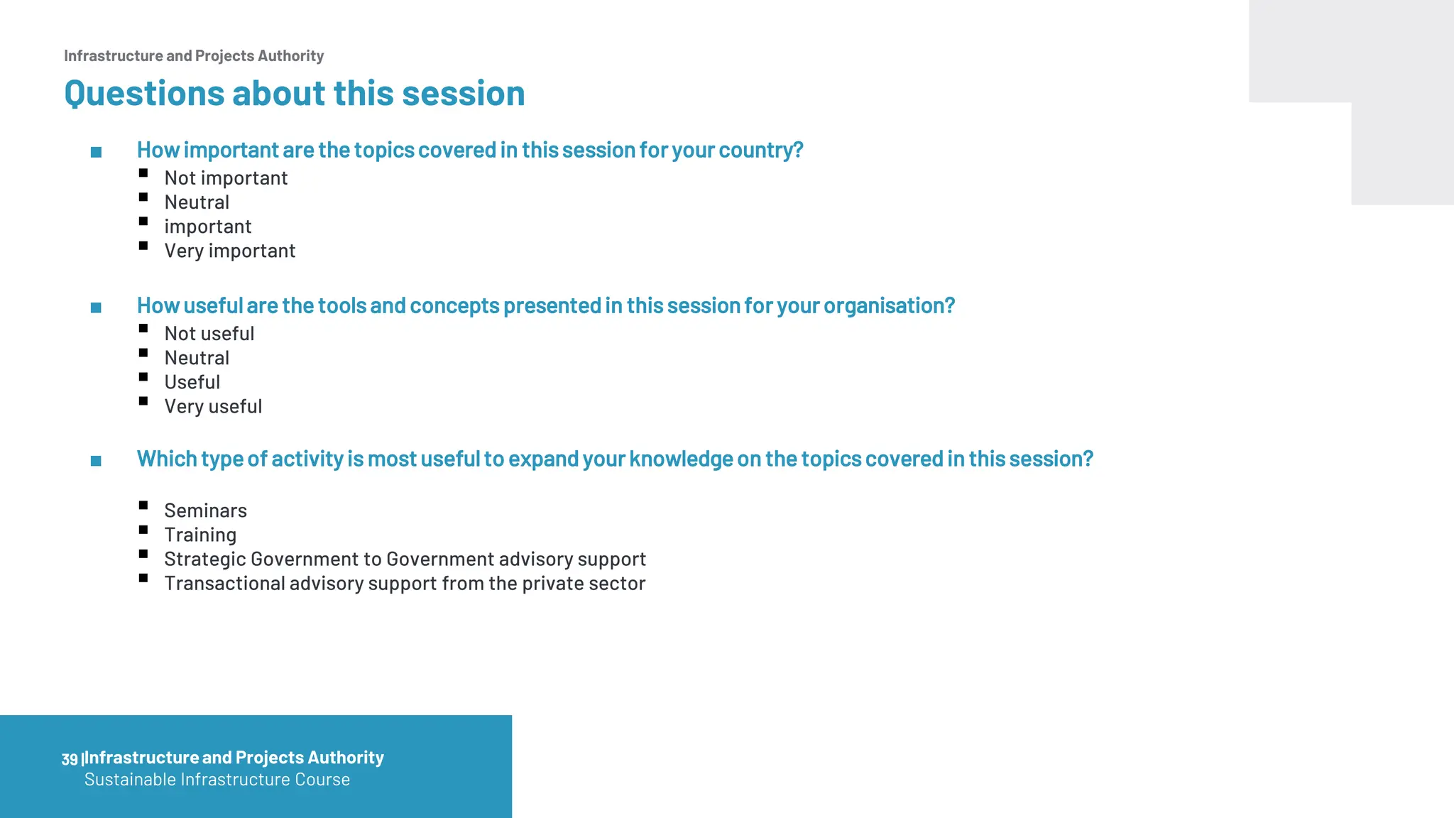 Infrastructure and Projects Authority
Questions about this session
■ Howimportant are the topicscovered in thissession foryour country?
▪ Not important
▪ Neutral
▪ important
▪ Very important
■ Howusefulare the tools and concepts presentedin this sessionfor your organisation?
▪ Not useful
▪ Neutral
▪ Useful
▪ Very useful
■ Which typeof activity is most usefulto expand your knowledgeon the topicscovered in this session?
▪ Seminars
▪ Training
▪ Strategic Government to Government advisory support
▪ Transactional advisory support from the private sector
39 |Infrastructureand Projects Authority
Sustainable Infrastructure Course
 