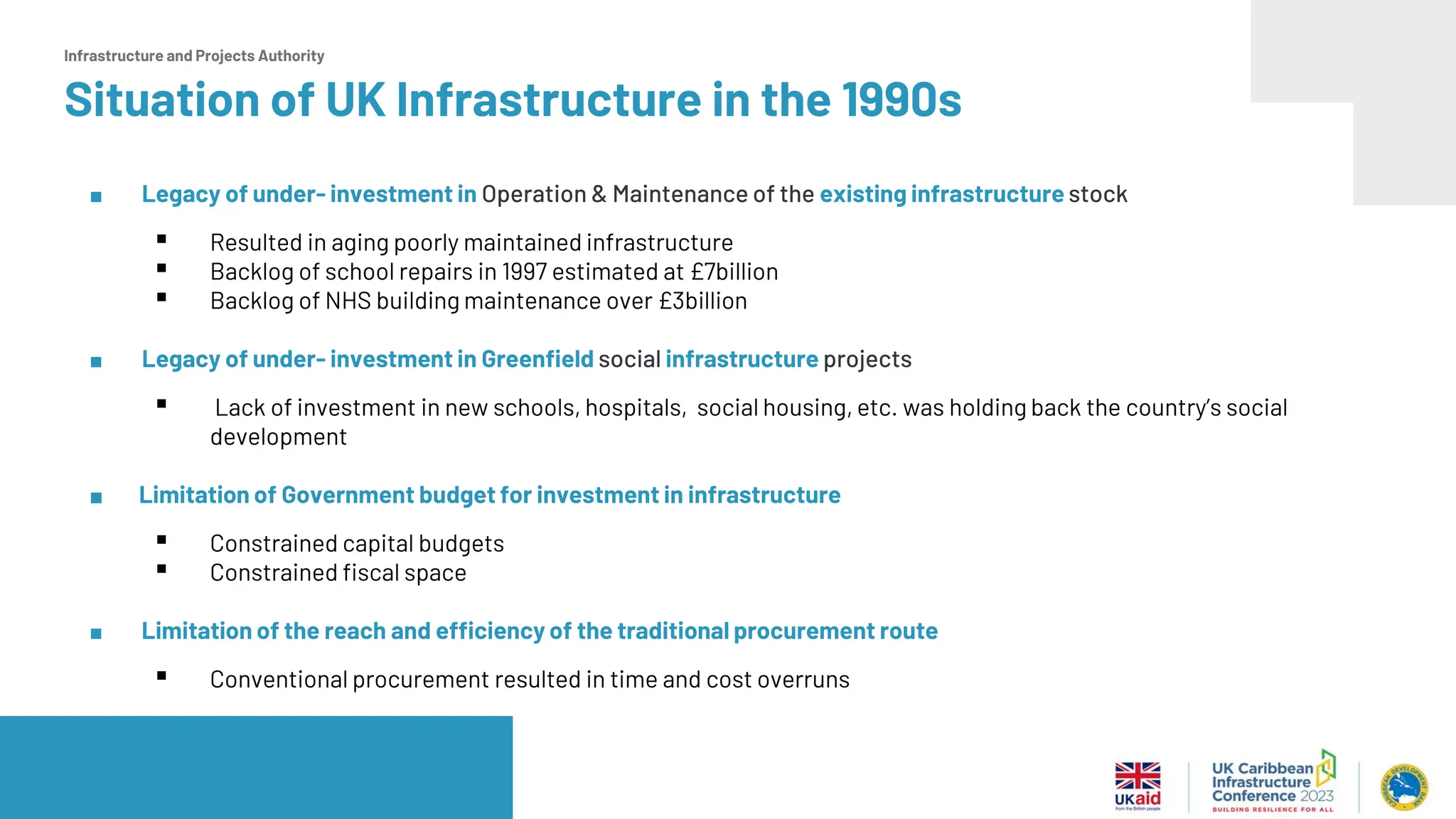 Infrastructure and Projects Authority
Situation of UK Infrastructure in the 1990s
■ Legacy of under- investment in Operation & Maintenance of the existing infrastructure stock
▪ Resulted in aging poorly maintained infrastructure
▪ Backlog of school repairs in 1997 estimated at £7billion
▪ Backlog of NHS building maintenance over £3billion
■ Legacy of under- investment in Greenfield social infrastructure projects
▪ Lack of investment in new schools, hospitals, social housing, etc. was holding back the country’s social
development
■ Limitation of Government budget for investment in infrastructure
▪ Constrained capital budgets
▪ Constrained fiscal space
■ Limitation of the reach and efficiency of the traditional procurement route
▪ Conventional procurement resulted in time and cost overruns
 