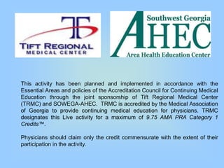 This activity has been planned and implemented in accordance with the
Essential Areas and policies of the Accreditation Council for Continuing Medical
Education through the joint sponsorship of Tift Regional Medical Center
(TRMC) and SOWEGA-AHEC. TRMC is accredited by the Medical Association
of Georgia to provide continuing medical education for physicians. TRMC
designates this Live activity for a maximum of 9.75 AMA PRA Category 1
Credits™.

Physicians should claim only the credit commensurate with the extent of their
participation in the activity.
 