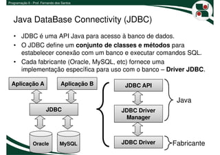 Programação II - Prof. Fernando dos Santos




   Java DataBase Connectivity (JDBC)
   • JDBC é uma API Java para acesso à banco de dados.
   • O JDBC define um conjunto de classes e métodos para
     estabelecer conexão com um banco e executar comandos SQL.
   • Cada fabricante (Oracle, MySQL, etc) fornece uma
     implementação específica para uso com o banco – Driver JDBC.

  Aplicação A                      Aplicação B    JDBC API

                                                                Java
                         JDBC                    JDBC Driver
                                                  Manager



                Oracle            MySQL          JDBC Driver   Fabricante
 