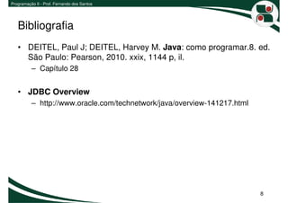 Programação II - Prof. Fernando dos Santos




   Bibliografia
   • DEITEL, Paul J; DEITEL, Harvey M. Java: como programar.8. ed.
     São Paulo: Pearson, 2010. xxix, 1144 p, il.
          – Capítulo 28


   • JDBC Overview
          – http://www.oracle.com/technetwork/java/overview-141217.html




                                                                          8
 