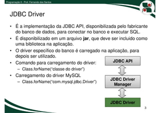 Programação II - Prof. Fernando dos Santos




   JDBC Driver
   • É a implementação da JDBC API, disponibilizada pelo fabricante
     do banco de dados, para conectar no banco e executar SQL.
   • É disponibilizado em um arquivo jar, que deve ser incluido como
     uma biblioteca na aplicação.
   • O driver específico do banco é carregado na aplicação, para
     depois ser utilizado.
   • Comando para carregamento do driver:           JDBC API
          – Class.forName(“classe do driver”)
   • Carregamento do driver MySQL
                                                     JDBC Driver
          – Class.forName(“com.mysql.jdbc.Driver”)
                                                      Manager



                                                     JDBC Driver
                                                                   3
 