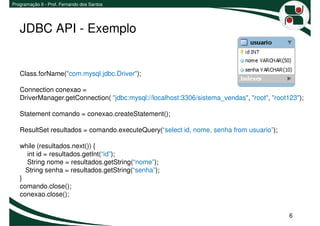 Programação II - Prof. Fernando dos Santos




   JDBC API - Exemplo


   Class.forName("com.mysql.jdbc.Driver");

   Connection conexao =
   DriverManager.getConnection( "jdbc:mysql://localhost:3306/sistema_vendas", "root", "root123");

   Statement comando = conexao.createStatement();

   ResultSet resultados = comando.executeQuery(“select id, nome, senha from usuario”);

   while (resultados.next()) {
     int id = resultados.getInt(“id”);
     String nome = resultados.getString(“nome”);
     String senha = resultados.getString(“senha”);
   }
   comando.close();
   conexao.close();


                                                                                            6
 