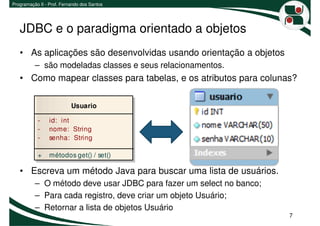 Programação II - Prof. Fernando dos Santos




   JDBC e o paradigma orientado a objetos
   • As aplicações são desenvolvidas usando orientação a objetos
          – são modeladas classes e seus relacionamentos.
   • Como mapear classes para tabelas, e os atributos para colunas?

                           Usuario

           -     id: int
           -     nome: String
           -     senha: String

           +     métodos get() / set()

   • Escreva um método Java para buscar uma lista de usuários.
          – O método deve usar JDBC para fazer um select no banco;
          – Para cada registro, deve criar um objeto Usuário;
          – Retornar a lista de objetos Usuário
                                                                     7
 