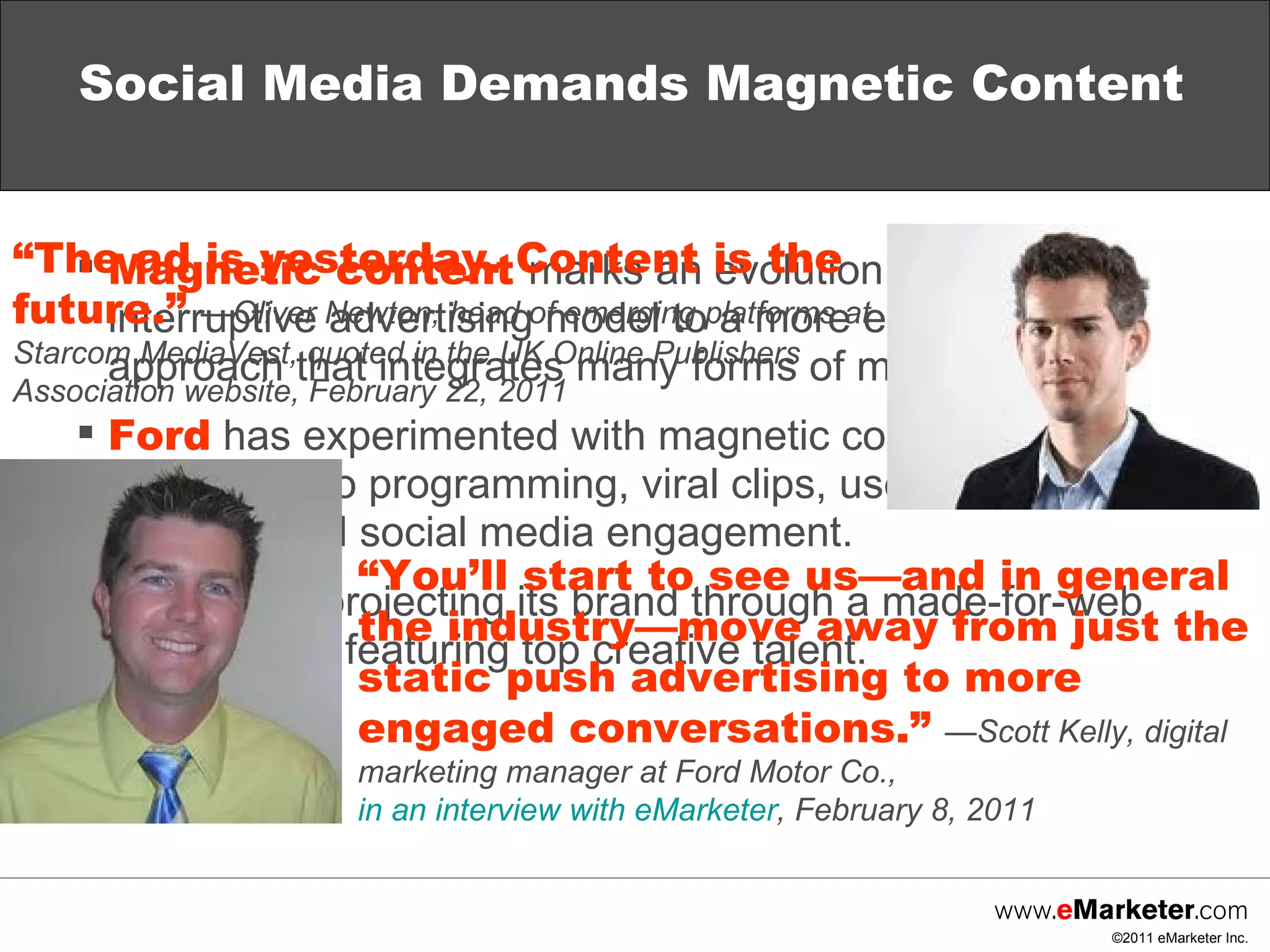 Social Media Demands Magnetic Content Magnetic content   marks an evolution from the interruptive advertising model to a more engaging approach that integrates many forms of media. Ford  has experimented with magnetic content through original video programming, viral clips, user-generated contests and social media engagement. Macy’s  is projecting its brand through a made-for-web video series featuring top creative talent. “ The ad is yesterday. Content is the future.”  —Oliver Newton, head of emerging platforms at Starcom MediaVest, quoted in the UK Online Publishers Association website, February 22, 2011 “ You’ll start to see us—and in general the industry—move away from just the static push advertising to more engaged conversations.”  —Scott Kelly, digital marketing manager at Ford Motor Co.,  in an interview with eMarketer , February 8, 2011 
