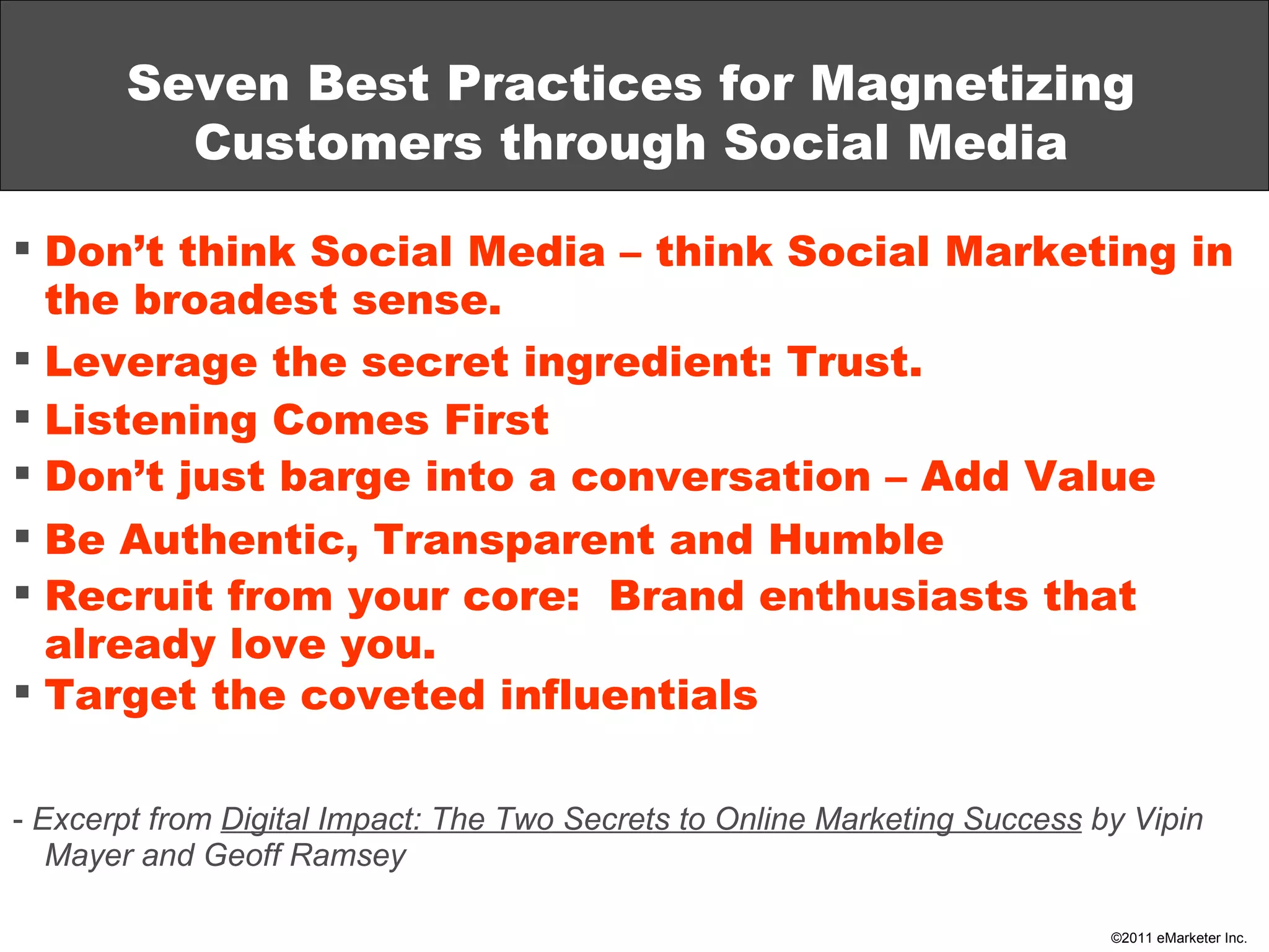 Seven Best Practices for Magnetizing Customers through Social Media Don’t think Social Media – think Social Marketing in the broadest sense. Leverage the secret ingredient: Trust. Listening Comes First Don’t just barge into a conversation – Add Value Be Authentic, Transparent and Humble Recruit from your core:  Brand enthusiasts that already love you. Target the coveted influentials -  Excerpt from  Digital Impact: The Two Secrets to Online Marketing Success  by Vipin Mayer and Geoff Ramsey 