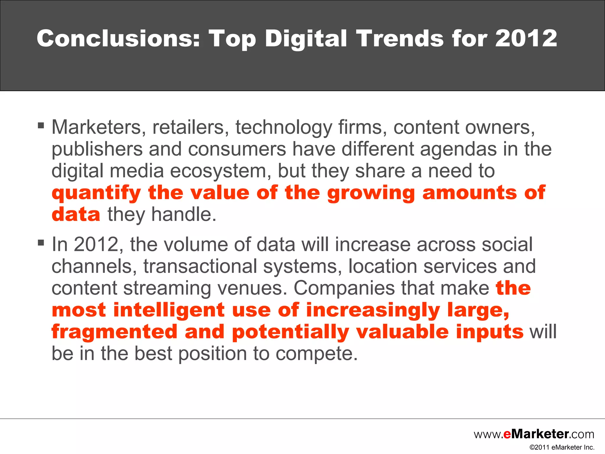 Marketers, retailers, technology firms, content owners, publishers and consumers have different agendas in the digital media ecosystem, but they share a need to  quantify the value of the growing amounts of data   they handle. In 2012, the volume of data will increase across social channels, transactional systems, location services and content streaming venues. Companies that make  the most intelligent use of increasingly large, fragmented and potentially valuable inputs  will be in the best position to compete.  Conclusions: Top Digital Trends for 2012 