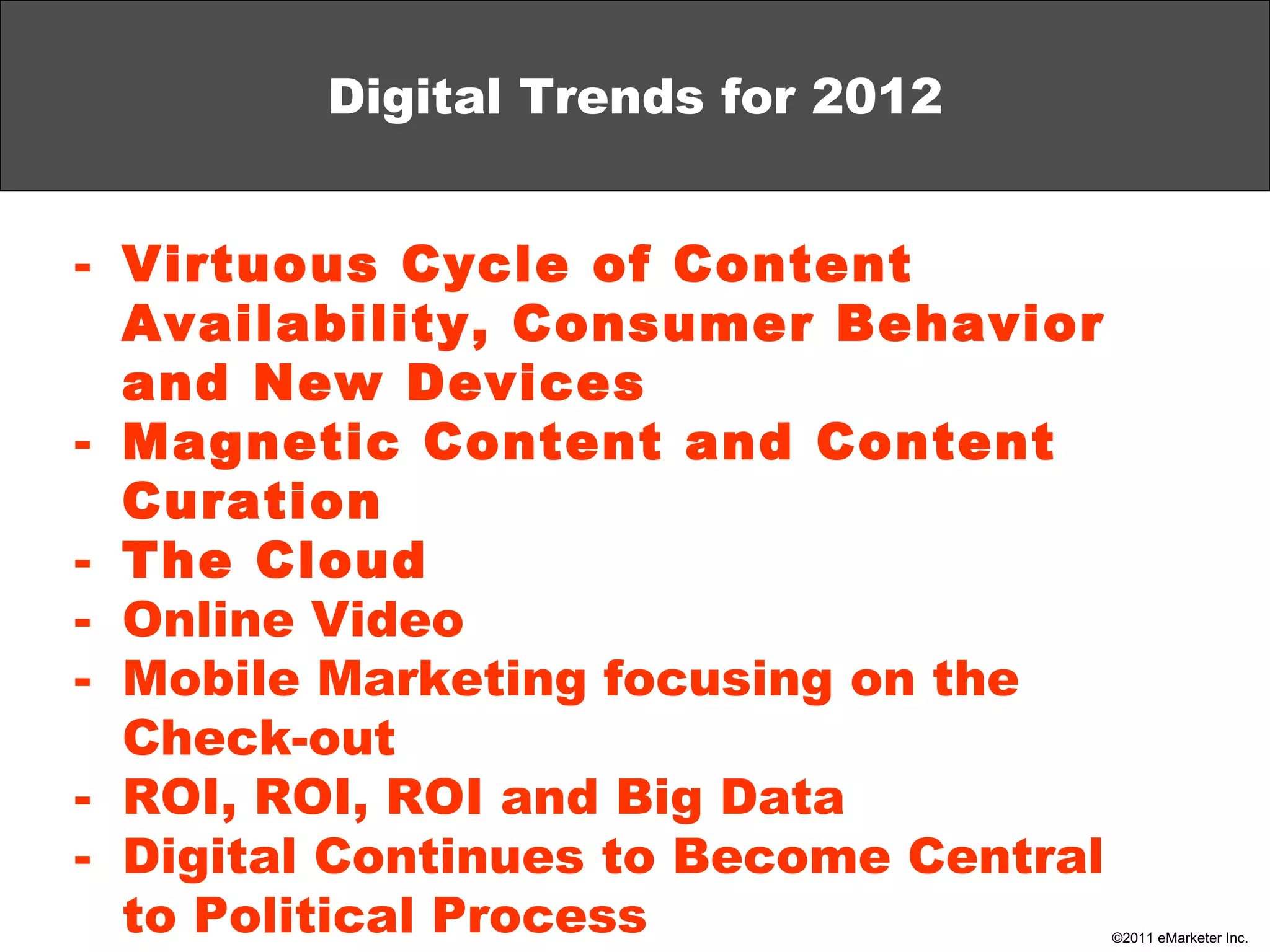Digital Trends for 2012 Virtuous Cycle of Content Availability, Consumer Behavior and New Devices Magnetic Content and Content Curation The Cloud Online Video Mobile Marketing focusing on the Check-out ROI, ROI, ROI and Big Data Digital Continues to Become Central to Political Process 