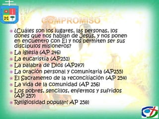 ¿Cuáles son los lugares, las personas, los dones que nos hablan de Jesús, y nos ponen en encuentro con El y nos permiten ser sus discípulos misioneros?La iglesia (AP 246)La eucaristía (AP251)La palabra de Dios (AP247)La oración personal y comunitaria (AP255)El Sacramento de la reconciliación (AP 254)La vida de la comunidad (AP 256)Los pobres, sencillos, enfermos y sufridos (AP 257)Religiosidad popular( AP 258)compromiso